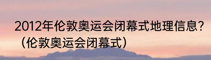 2012年伦敦奥运会闭幕式地理信息？（伦敦奥运会闭幕式）