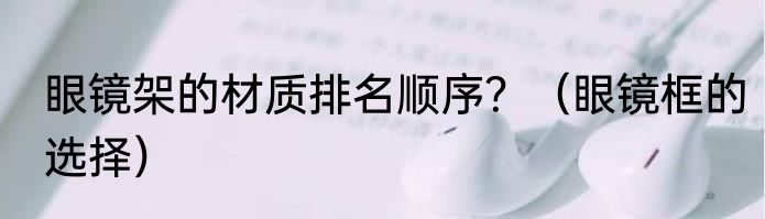 眼镜架的材质排名顺序？（眼镜框的选择）