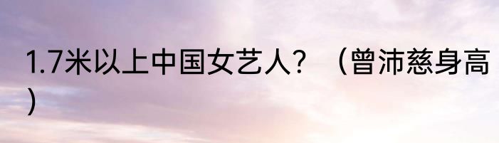 1.7米以上中国女艺人？（曾沛慈身高）