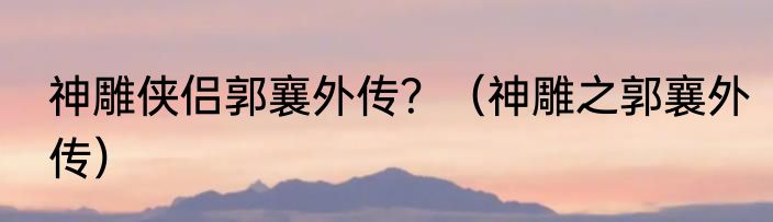 神雕侠侣郭襄外传？（神雕之郭襄外传）