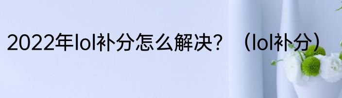 2022年lol补分怎么解决？（lol补分）