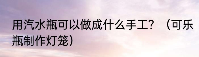 用汽水瓶可以做成什么手工？（可乐瓶制作灯笼）