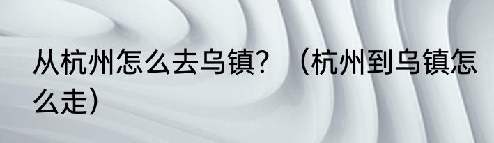 从杭州怎么去乌镇？（杭州到乌镇怎么走）