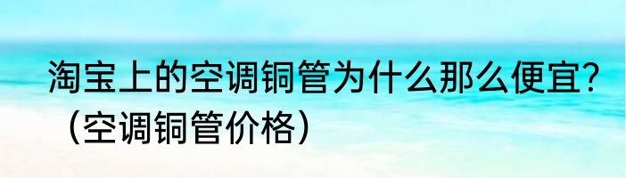 淘宝上的空调铜管为什么那么便宜？（空调铜管价格）