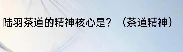 陆羽茶道的精神核心是？（茶道精神）