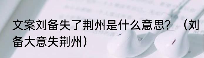文案刘备失了荆州是什么意思？（刘备大意失荆州）