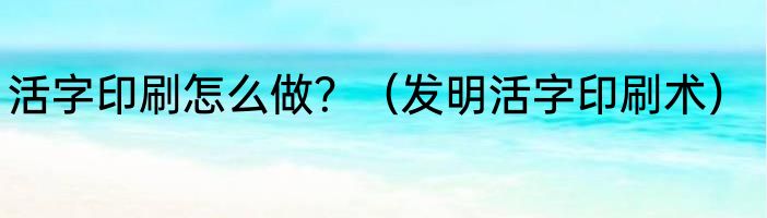 活字印刷怎么做？（发明活字印刷术）