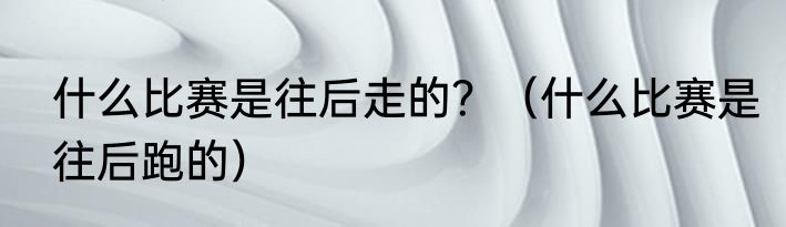 什么比赛是往后走的？（什么比赛是往后跑的）