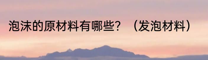 泡沫的原材料有哪些？（发泡材料）