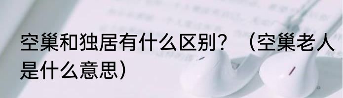 空巢和独居有什么区别？（空巢老人是什么意思）