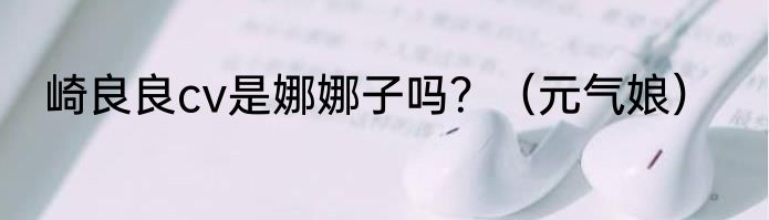 崎良良cv是娜娜子吗？（元气娘）