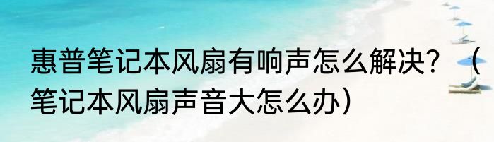 惠普笔记本风扇有响声怎么解决？（笔记本风扇声音大怎么办）