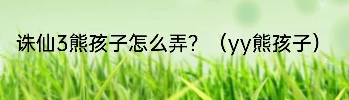 诛仙3熊孩子怎么弄？（yy熊孩子）