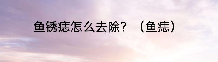 鱼锈痣怎么去除？（鱼痣）