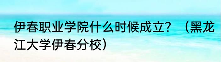 伊春职业学院什么时候成立？（黑龙江大学伊春分校）