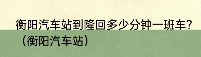 衡阳汽车站到隆回多少分钟一班车？（衡阳汽车站）