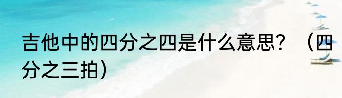 吉他中的四分之四是什么意思？（四分之三拍）