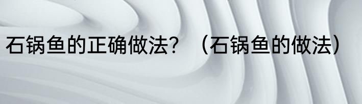 石锅鱼的正确做法？（石锅鱼的做法）