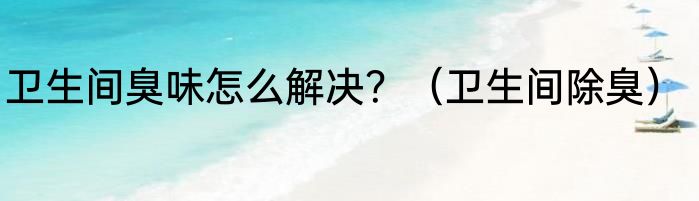 卫生间臭味怎么解决？（卫生间除臭）