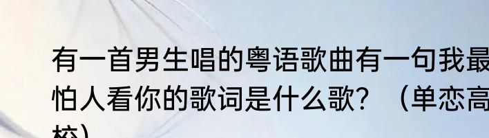 有一首男生唱的粤语歌曲有一句我最怕人看你的歌词是什么歌？（单恋高校）