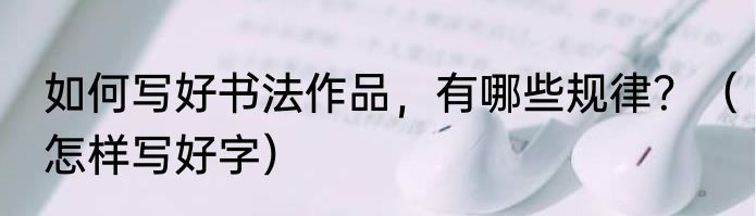 如何写好书法作品，有哪些规律？（怎样写好字）