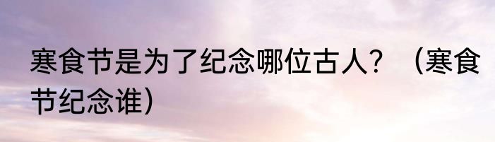 寒食节是为了纪念哪位古人？（寒食节纪念谁）