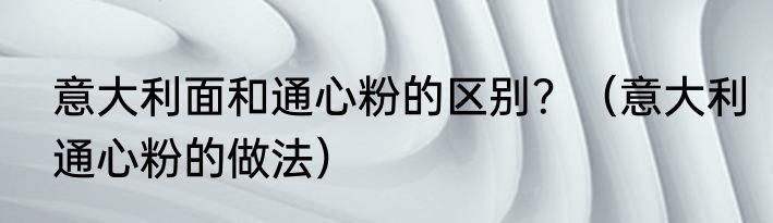 意大利面和通心粉的区别？（意大利通心粉的做法）