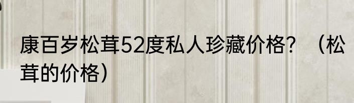 康百岁松茸52度私人珍藏价格？（松茸的价格）