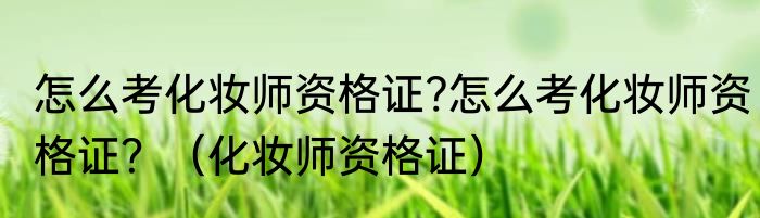 怎么考化妆师资格证?怎么考化妆师资格证？（化妆师资格证）