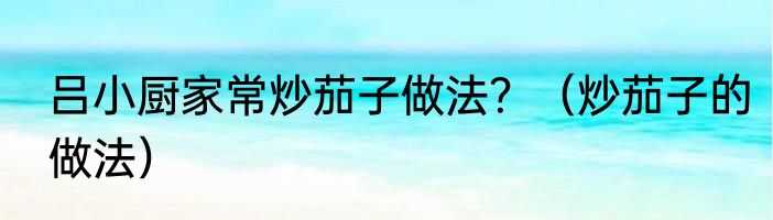 吕小厨家常炒茄子做法？（炒茄子的做法）