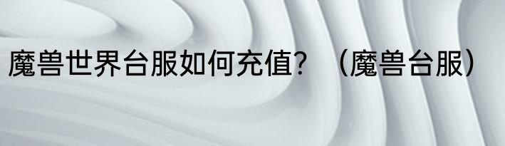 魔兽世界台服如何充值？（魔兽台服）