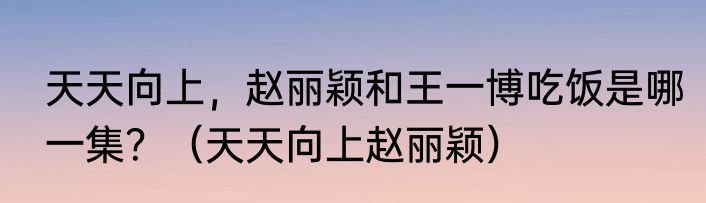 天天向上，赵丽颖和王一博吃饭是哪一集？（天天向上赵丽颖）