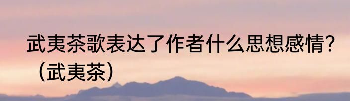 武夷茶歌表达了作者什么思想感情？（武夷茶）