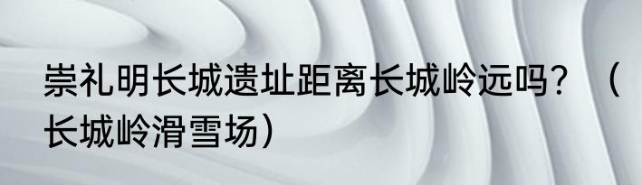 崇礼明长城遗址距离长城岭远吗？（长城岭滑雪场）