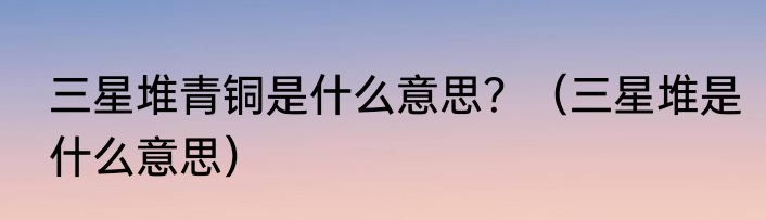 三星堆青铜是什么意思？（三星堆是什么意思）