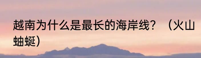 越南为什么是最长的海岸线？（火山蚰蜒）