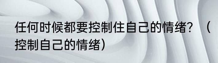 任何时候都要控制住自己的情绪？（控制自己的情绪）