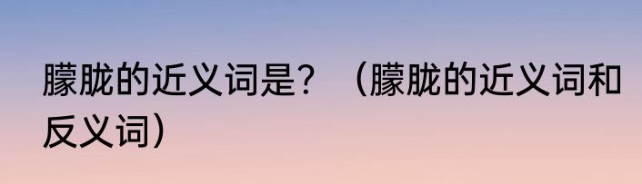 朦胧的近义词是？（朦胧的近义词和反义词）
