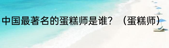 中国最著名的蛋糕师是谁？（蛋糕师）