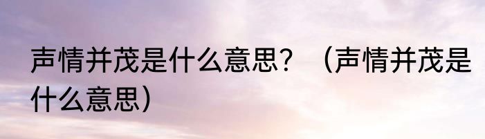 声情并茂是什么意思？（声情并茂是什么意思）