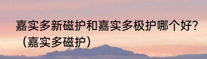 嘉实多新磁护和嘉实多极护哪个好？（嘉实多磁护）