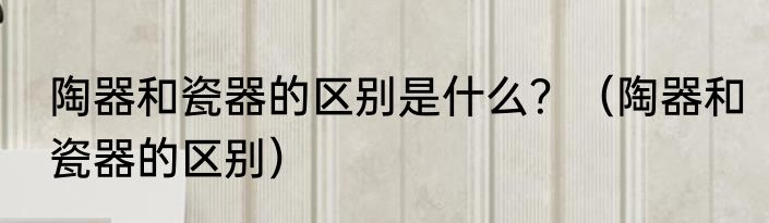 陶器和瓷器的区别是什么？（陶器和瓷器的区别）