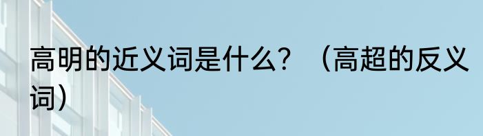 高明的近义词是什么？（高超的反义词）