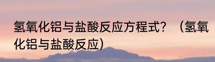 氢氧化铝与盐酸反应方程式？（氢氧化铝与盐酸反应）