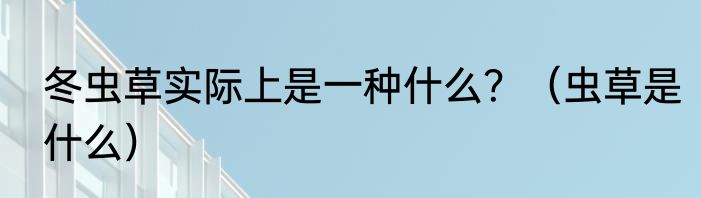 冬虫草实际上是一种什么？（虫草是什么）