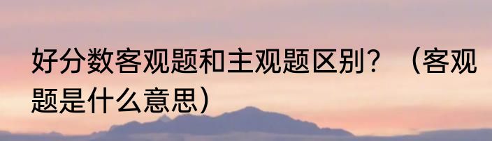 好分数客观题和主观题区别？（客观题是什么意思）