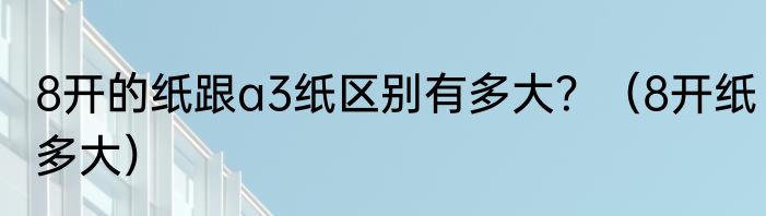 8开的纸跟a3纸区别有多大？（8开纸多大）