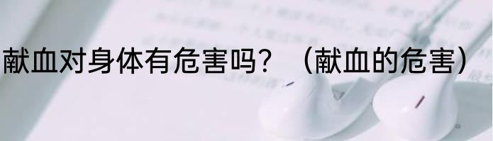 献血对身体有危害吗？（献血的危害）
