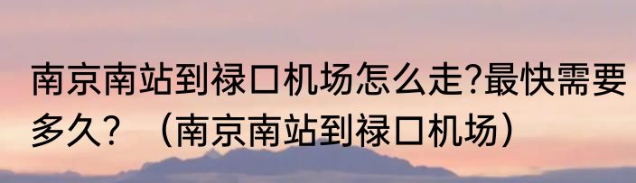 南京南站到禄口机场怎么走?最快需要多久？（南京南站到禄口机场）