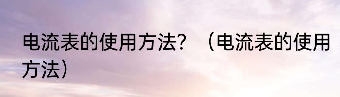 电流表的使用方法？（电流表的使用方法）
